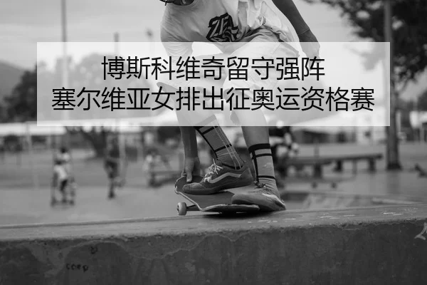 博斯科维奇留守强阵 塞尔维亚女排出征奥运资格赛